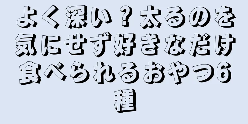 よく深い？太るのを気にせず好きなだけ食べられるおやつ6種