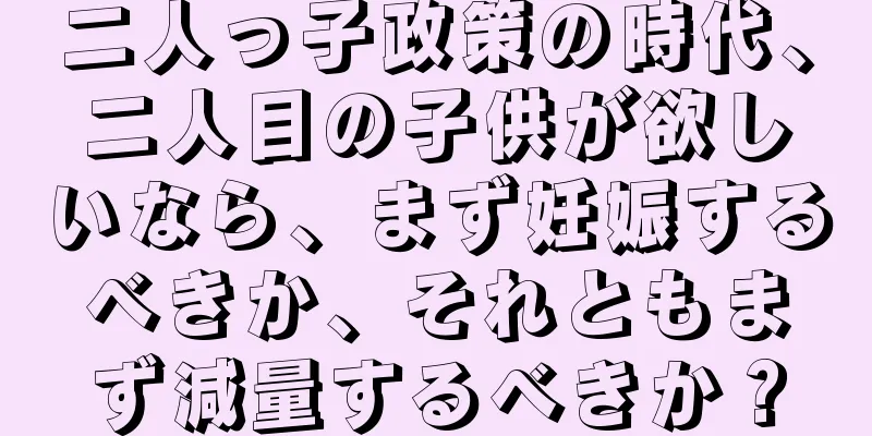 二人っ子政策の時代、二人目の子供が欲しいなら、まず妊娠するべきか、それともまず減量するべきか？
