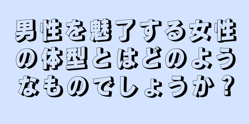 男性を魅了する女性の体型とはどのようなものでしょうか？