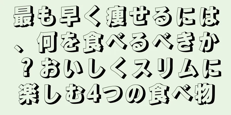最も早く痩せるには、何を食べるべきか？おいしくスリムに楽しむ4つの食べ物