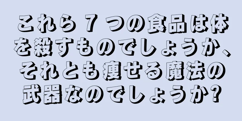 これら 7 つの食品は体を殺すものでしょうか、それとも痩せる魔法の武器なのでしょうか?