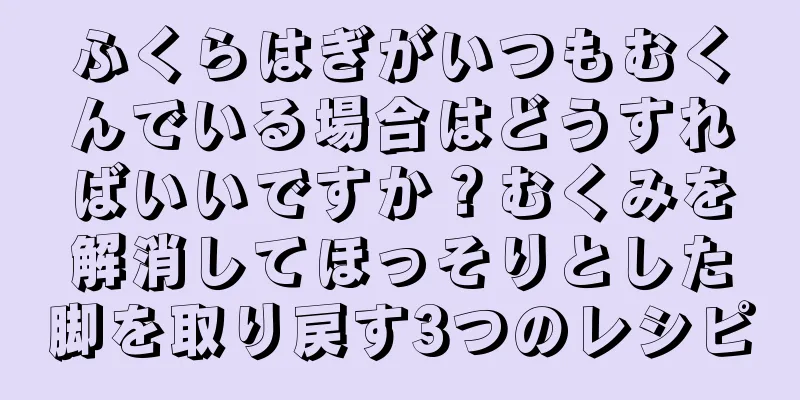 ふくらはぎがいつもむくんでいる場合はどうすればいいですか？むくみを解消してほっそりとした脚を取り戻す3つのレシピ