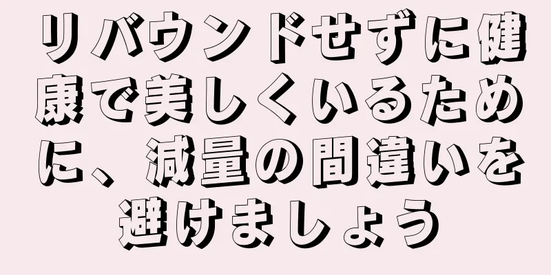 リバウンドせずに健康で美しくいるために、減量の間違いを避けましょう