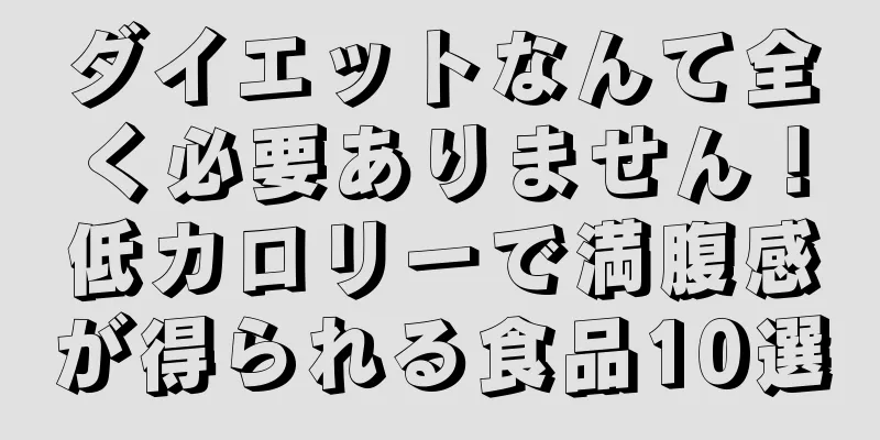 ダイエットなんて全く必要ありません！低カロリーで満腹感が得られる食品10選
