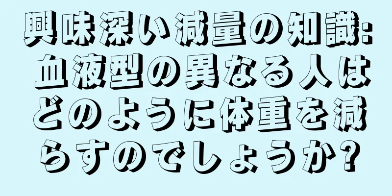 興味深い減量の知識: 血液型の異なる人はどのように体重を減らすのでしょうか?