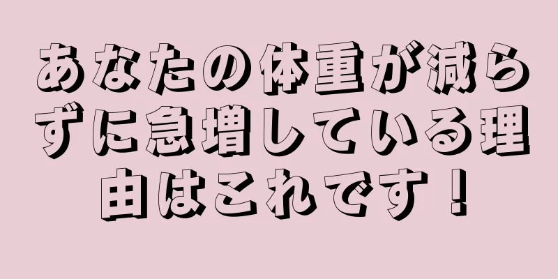 あなたの体重が減らずに急増している理由はこれです！