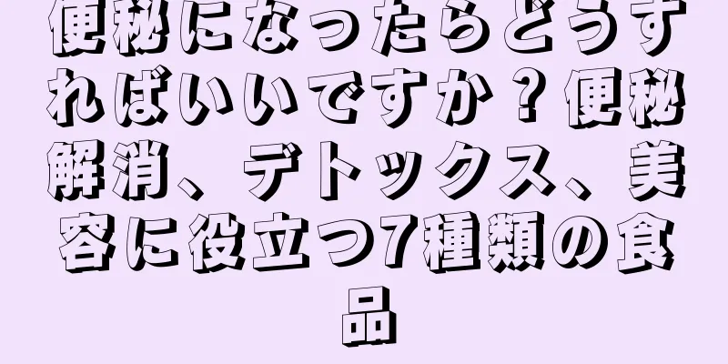 便秘になったらどうすればいいですか？便秘解消、デトックス、美容に役立つ7種類の食品
