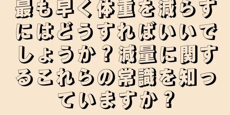 最も早く体重を減らすにはどうすればいいでしょうか？減量に関するこれらの常識を知っていますか？