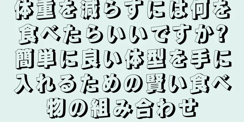体重を減らすには何を食べたらいいですか?簡単に良い体型を手に入れるための賢い食べ物の組み合わせ