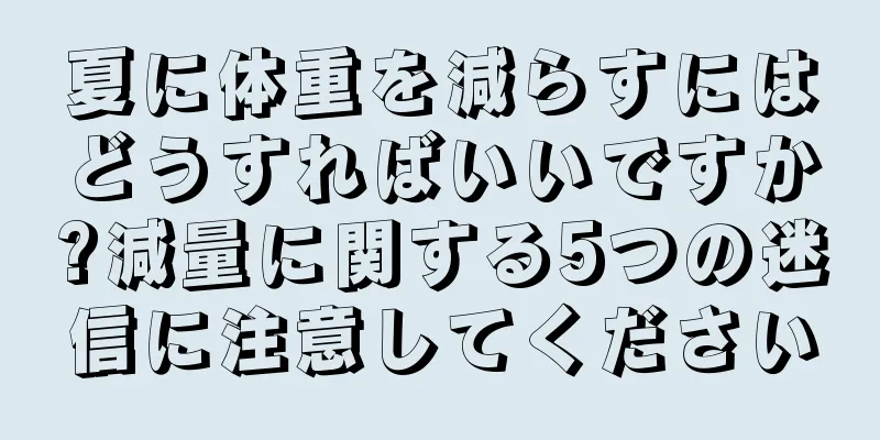 夏に体重を減らすにはどうすればいいですか?減量に関する5つの迷信に注意してください