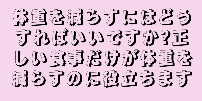 体重を減らすにはどうすればいいですか?正しい食事だけが体重を減らすのに役立ちます