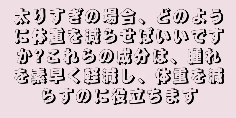 太りすぎの場合、どのように体重を減らせばいいですか?これらの成分は、腫れを素早く軽減し、体重を減らすのに役立ちます