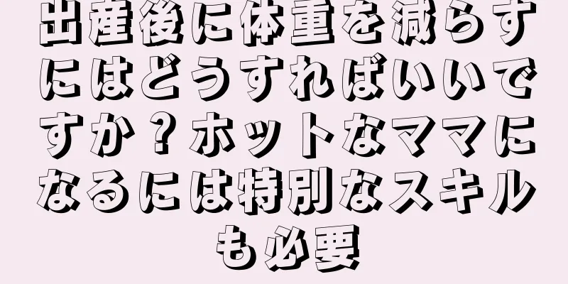 出産後に体重を減らすにはどうすればいいですか？ホットなママになるには特別なスキルも必要