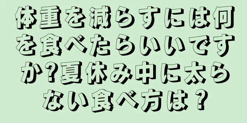 体重を減らすには何を食べたらいいですか?夏休み中に太らない食べ方は？