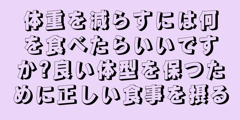 体重を減らすには何を食べたらいいですか?良い体型を保つために正しい食事を摂る