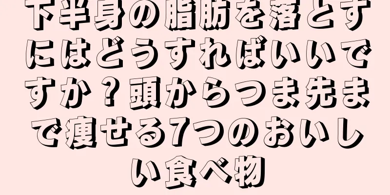 下半身の脂肪を落とすにはどうすればいいですか？頭からつま先まで痩せる7つのおいしい食べ物