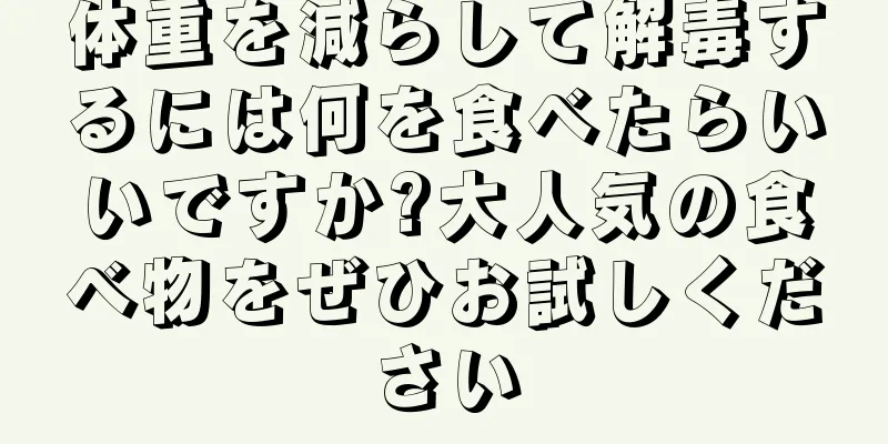 体重を減らして解毒するには何を食べたらいいですか?大人気の食べ物をぜひお試しください