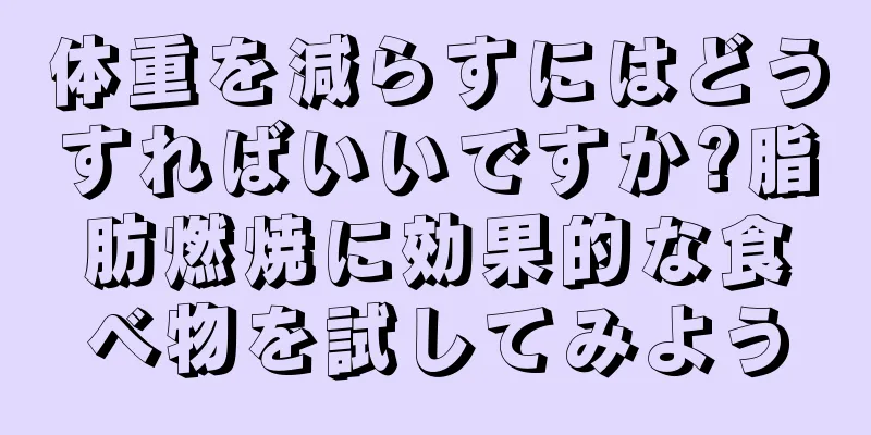 体重を減らすにはどうすればいいですか?脂肪燃焼に効果的な食べ物を試してみよう