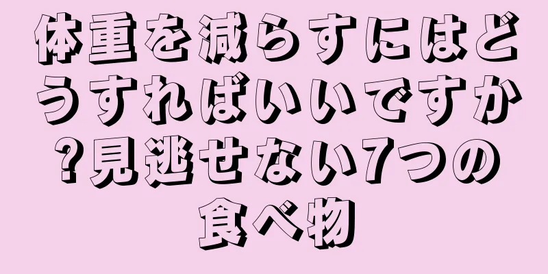 体重を減らすにはどうすればいいですか?見逃せない7つの食べ物