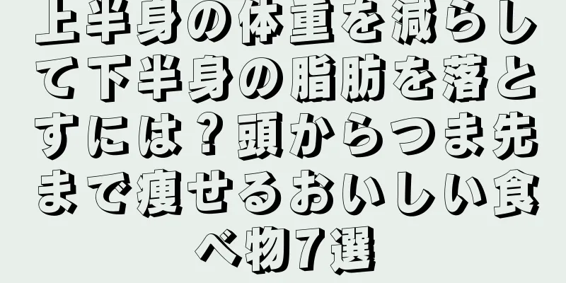 上半身の体重を減らして下半身の脂肪を落とすには？頭からつま先まで痩せるおいしい食べ物7選