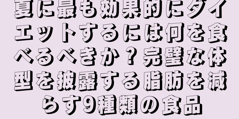 夏に最も効果的にダイエットするには何を食べるべきか？完璧な体型を披露する脂肪を減らす9種類の食品