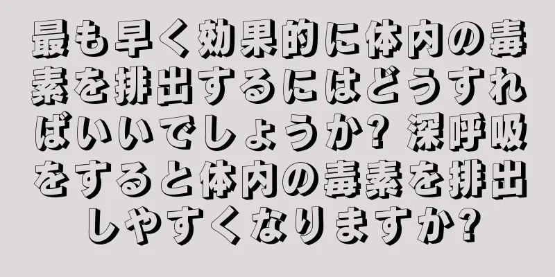 最も早く効果的に体内の毒素を排出するにはどうすればいいでしょうか? 深呼吸をすると体内の毒素を排出しやすくなりますか?