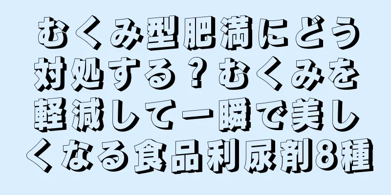 むくみ型肥満にどう対処する？むくみを軽減して一瞬で美しくなる食品利尿剤8種