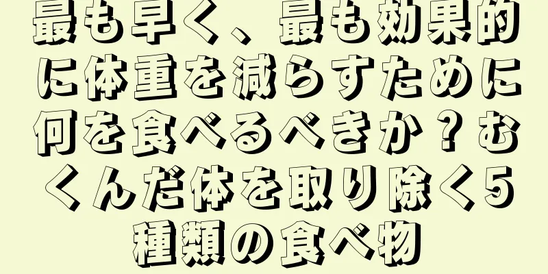 最も早く、最も効果的に体重を減らすために何を食べるべきか？むくんだ体を取り除く5種類の食べ物