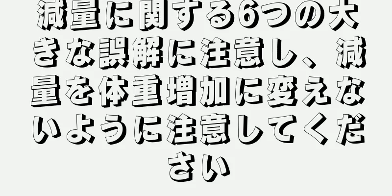 減量に関する6つの大きな誤解に注意し、減量を体重増加に変えないように注意してください