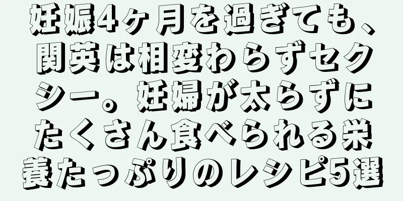 妊娠4ヶ月を過ぎても、関英は相変わらずセクシー。妊婦が太らずにたくさん食べられる栄養たっぷりのレシピ5選