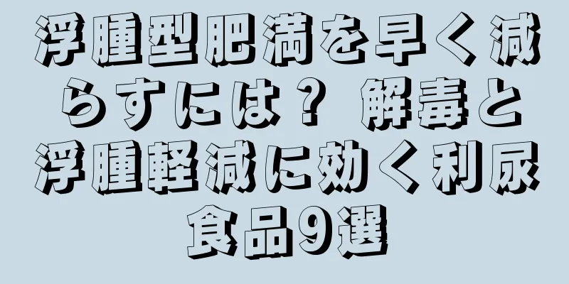 浮腫型肥満を早く減らすには？ 解毒と浮腫軽減に効く利尿食品9選