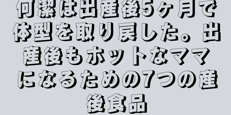 何潔は出産後5ヶ月で体型を取り戻した。出産後もホットなママになるための7つの産後食品