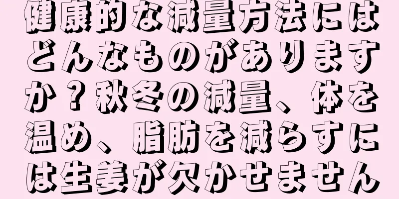 健康的な減量方法にはどんなものがありますか？秋冬の減量、体を温め、脂肪を減らすには生姜が欠かせません