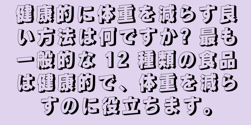 健康的に体重を減らす良い方法は何ですか? 最も一般的な 12 種類の食品は健康的で、体重を減らすのに役立ちます。
