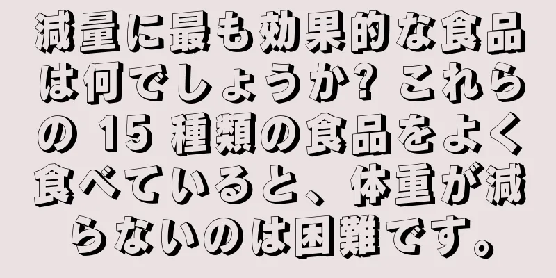 減量に最も効果的な食品は何でしょうか? これらの 15 種類の食品をよく食べていると、体重が減らないのは困難です。