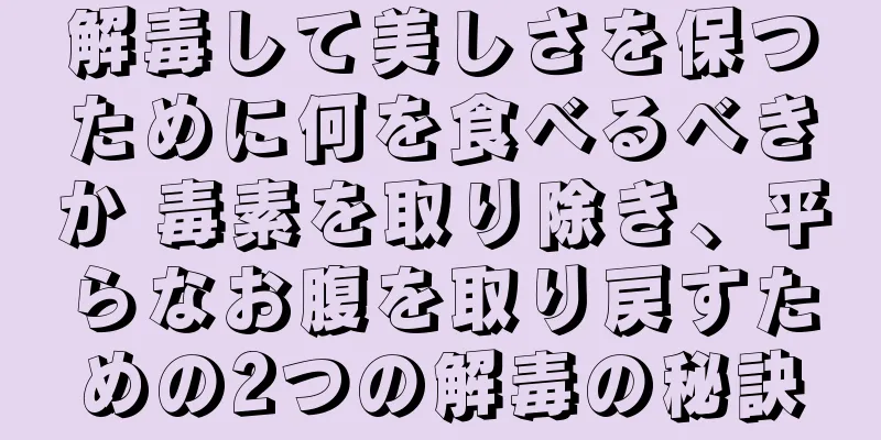 解毒して美しさを保つために何を食べるべきか 毒素を取り除き、平らなお腹を取り戻すための2つの解毒の秘訣