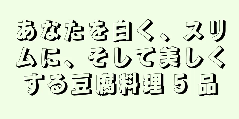 あなたを白く、スリムに、そして美しくする豆腐料理 5 品