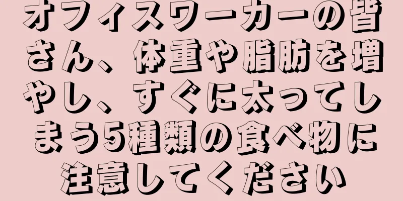オフィスワーカーの皆さん、体重や脂肪を増やし、すぐに太ってしまう5種類の食べ物に注意してください