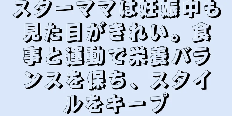 スターママは妊娠中も見た目がきれい。食事と運動で栄養バランスを保ち、スタイルをキープ