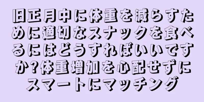 旧正月中に体重を減らすために適切なスナックを食べるにはどうすればいいですか?体重増加を心配せずにスマートにマッチング
