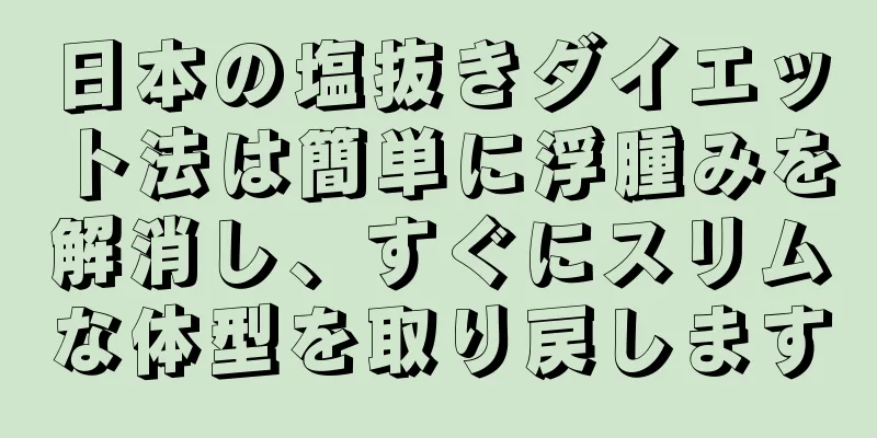 日本の塩抜きダイエット法は簡単に浮腫みを解消し、すぐにスリムな体型を取り戻します