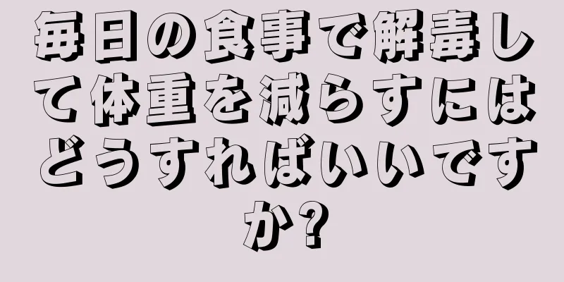 毎日の食事で解毒して体重を減らすにはどうすればいいですか?