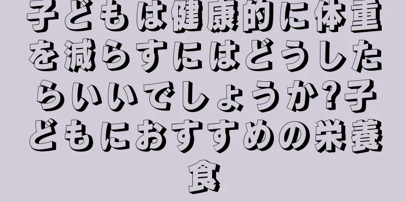 子どもは健康的に体重を減らすにはどうしたらいいでしょうか?子どもにおすすめの栄養食