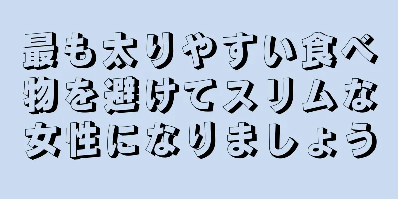 最も太りやすい食べ物を避けてスリムな女性になりましょう
