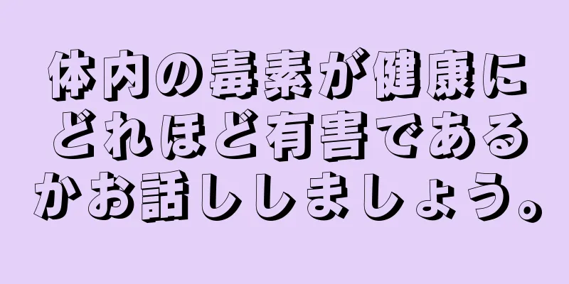 体内の毒素が健康にどれほど有害であるかお話ししましょう。