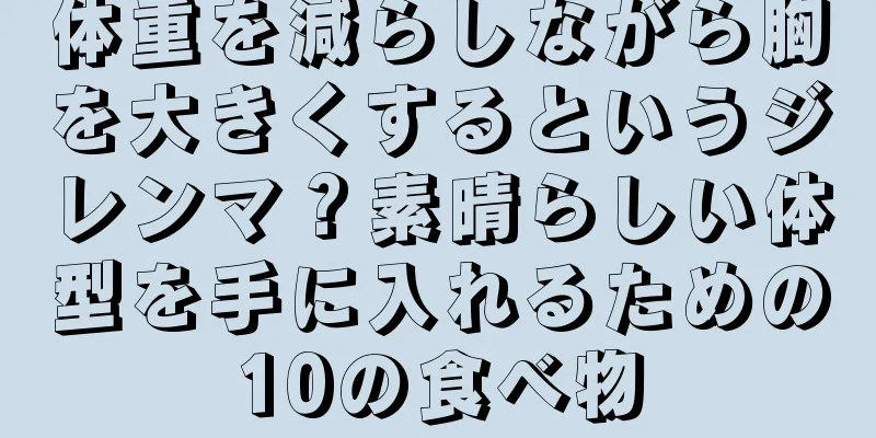 体重を減らしながら胸を大きくするというジレンマ？素晴らしい体型を手に入れるための10の食べ物