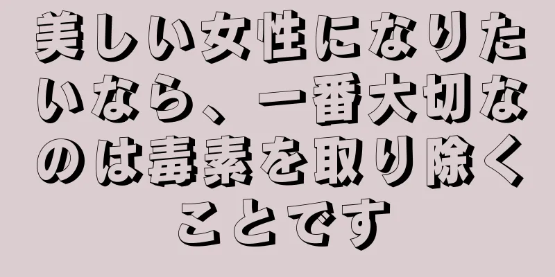 美しい女性になりたいなら、一番大切なのは毒素を取り除くことです