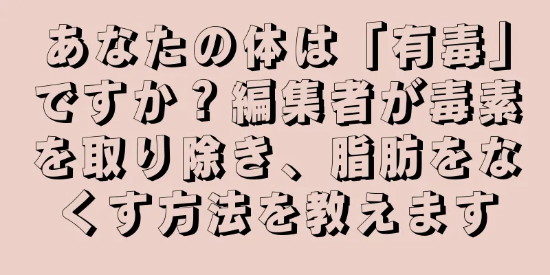 あなたの体は「有毒」ですか？編集者が毒素を取り除き、脂肪をなくす方法を教えます