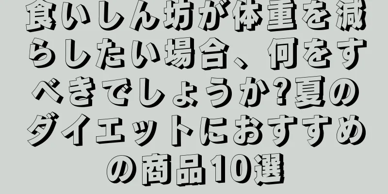 食いしん坊が体重を減らしたい場合、何をすべきでしょうか?夏のダイエットにおすすめの商品10選