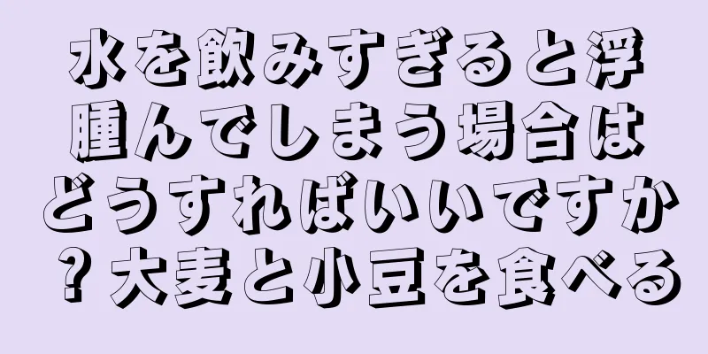 水を飲みすぎると浮腫んでしまう場合はどうすればいいですか？大麦と小豆を食べる